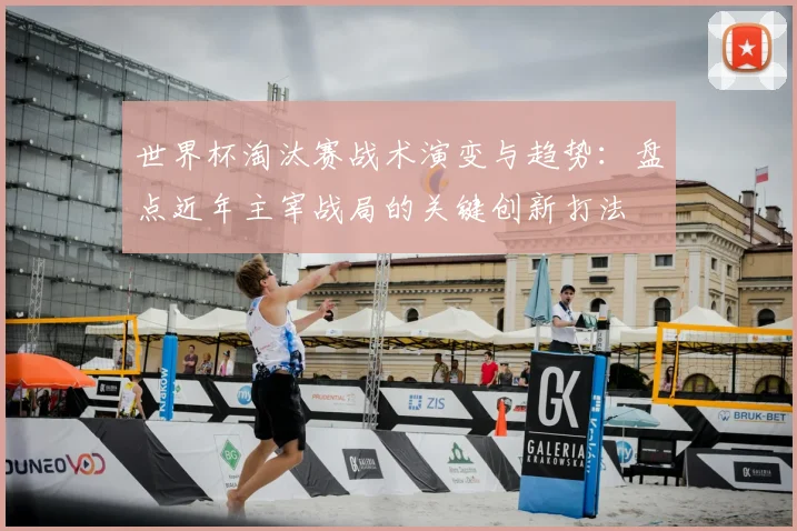 世界杯淘汰赛战术演变与趋势:盘点近年主宰战局的关键创新打法