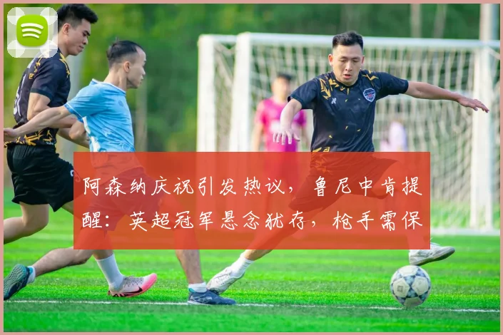 阿森纳庆祝引发热议，鲁尼中肯提醒：英超冠军悬念犹存，枪手需保持专注