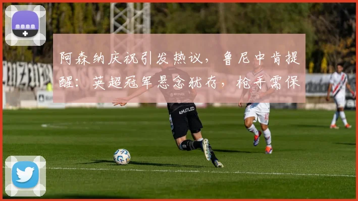 阿森纳庆祝引发热议,鲁尼中肯提醒:英超冠军悬念犹存,枪手需保持专注