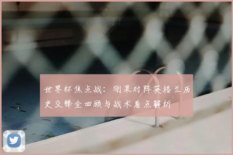 世界杯焦点战：刚果对阵英格兰历史交锋全回顾与战术看点解析