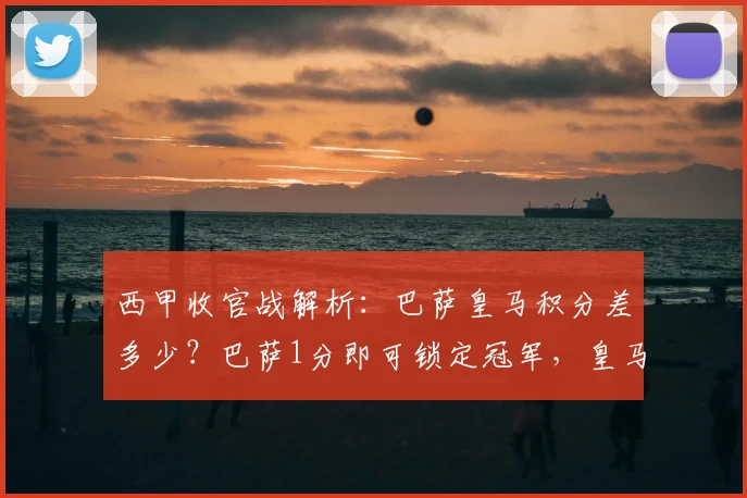 西甲收官战解析：巴萨皇马积分差多少？巴萨1分即可锁定冠军，皇马逆转条件苛刻